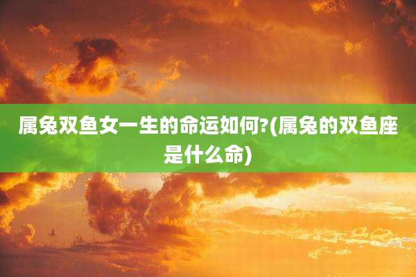 属兔双鱼女一生的命运如何?(属兔的双鱼座是什么命)