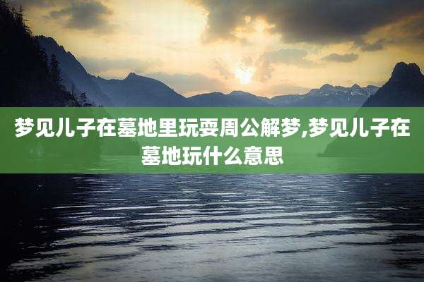 梦见儿子在墓地里玩耍周公解梦,梦见儿子在墓地玩什么意思