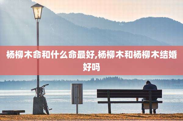 杨柳木命和什么命最好,杨柳木和杨柳木结婚好吗