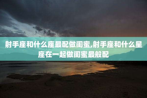 射手座和什么座最配做闺蜜,射手座和什么星座在一起做闺蜜最般配