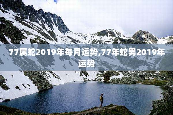 77属蛇2019年每月运势,77年蛇男2019年运势
