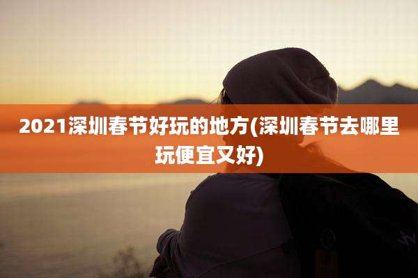 2021深圳春节好玩的地方(深圳春节去哪里玩便宜又好)