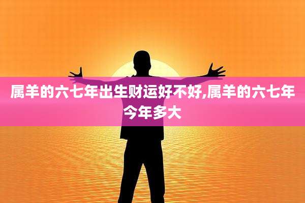 属羊的六七年出生财运好不好,属羊的六七年今年多大