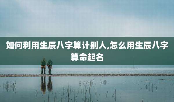 如何利用生辰八字算计别人,怎么用生辰八字算命起名