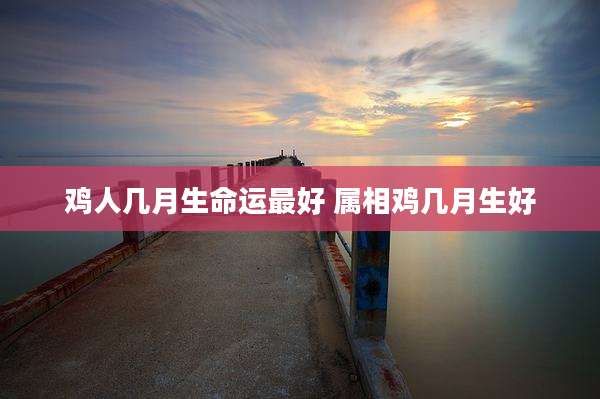 鸡人几月生命运最好 属相鸡几月生好