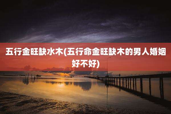 五行金旺缺水木(五行命金旺缺木的男人婚姻好不好)