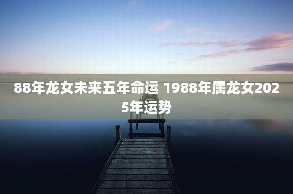 88年龙女未来五年命运 1988年属龙女2025年运势