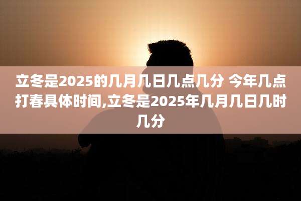立冬是2025的几月几日几点几分 今年几点打春具体时间,立冬是2025年几月几日几时几分