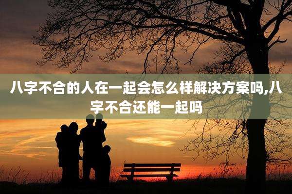 八字不合的人在一起会怎么样解决方案吗,八字不合还能一起吗