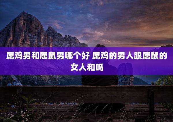 属鸡男和属鼠男哪个好 属鸡的男人跟属鼠的女人和吗