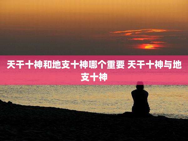 天干十神和地支十神哪个重要 天干十神与地支十神