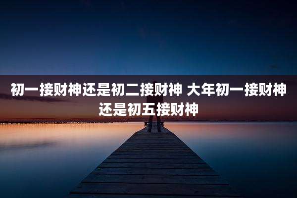 初一接财神还是初二接财神 大年初一接财神还是初五接财神