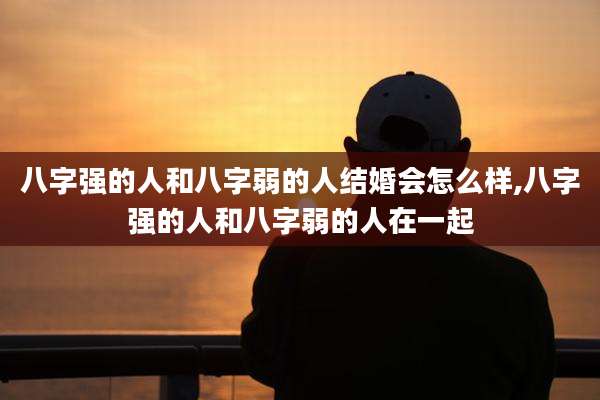 八字强的人和八字弱的人结婚会怎么样,八字强的人和八字弱的人在一起