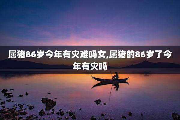 属猪86岁今年有灾难吗女,属猪的86岁了今年有灾吗