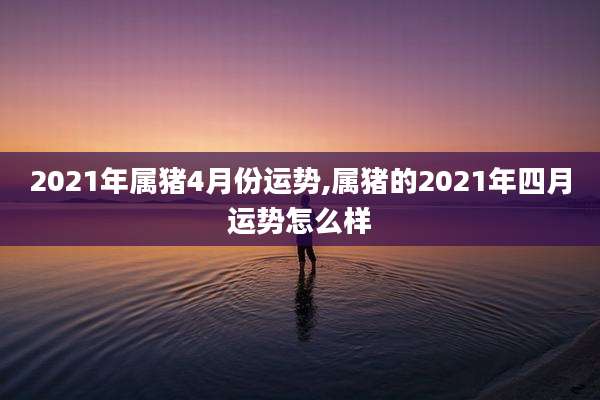 2021年属猪4月份运势,属猪的2021年四月运势怎么样