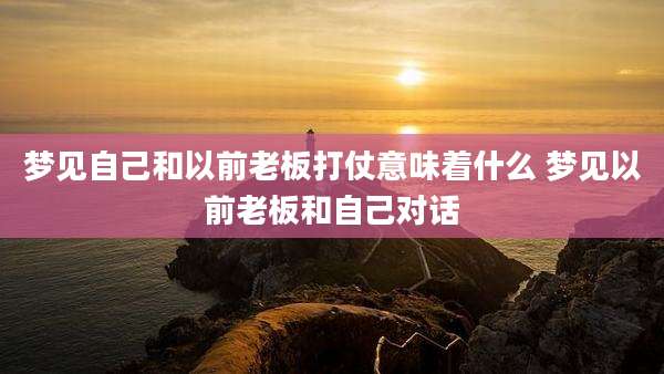梦见自己和以前老板打仗意味着什么 梦见以前老板和自己对话