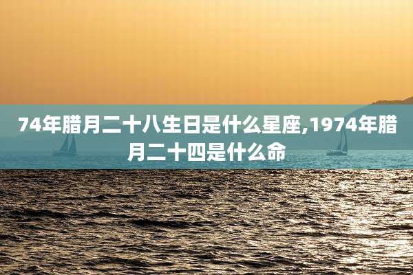 74年腊月二十八生日是什么星座,1974年腊月二十四是什么命