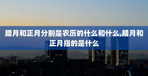 腊月和正月分别是农历的什么和什么,腊月和正月指的是什么