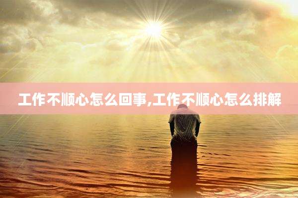 工作不顺心怎么回事,工作不顺心怎么排解