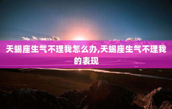 天蝎座生气不理我怎么办,天蝎座生气不理我的表现