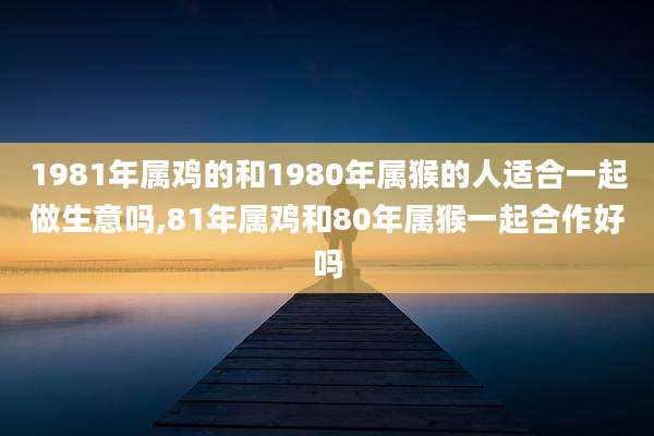 1981年属鸡的和1980年属猴的人适合一起做生意吗,81年属鸡和80年属猴一起合作好吗