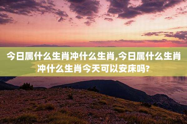 今日属什么生肖冲什么生肖,今日属什么生肖冲什么生肖今天可以安床吗?