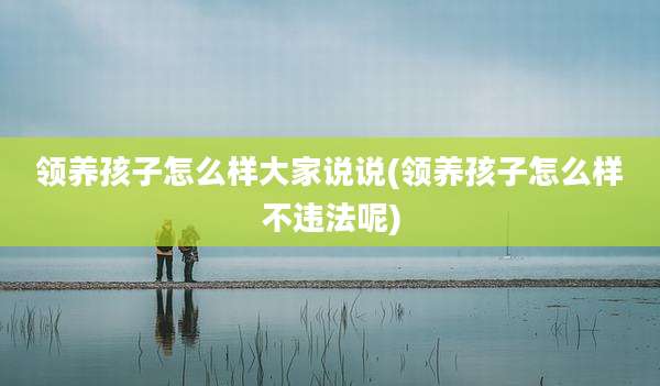 领养孩子怎么样大家说说(领养孩子怎么样不违法呢)