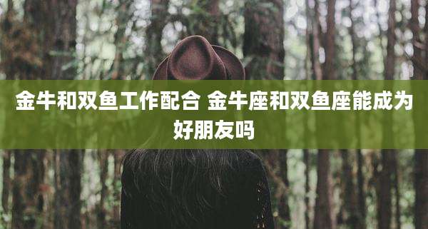 金牛和双鱼工作配合 金牛座和双鱼座能成为好朋友吗