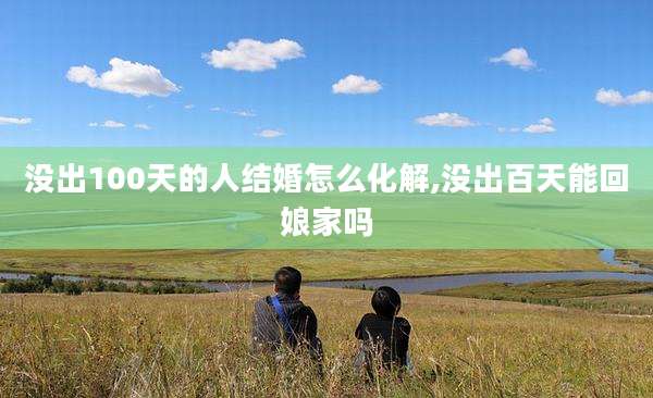 没出100天的人结婚怎么化解,没出百天能回娘家吗