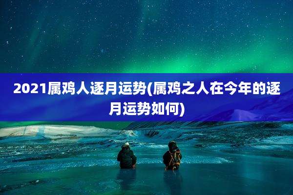 2021属鸡人逐月运势(属鸡之人在今年的逐月运势如何)
