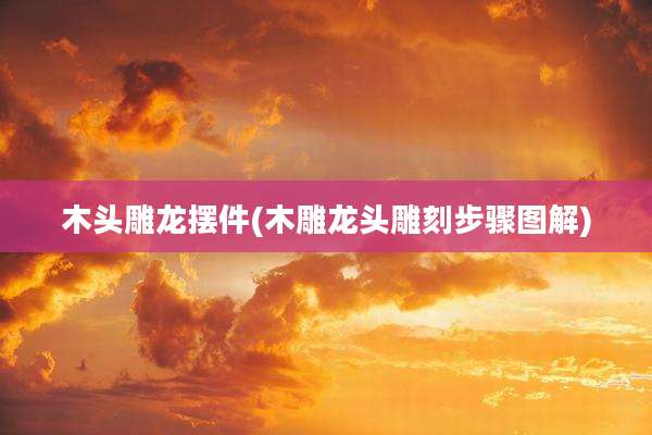 木头雕龙摆件(木雕龙头雕刻步骤图解)