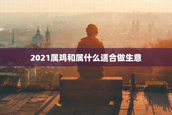 2021属鸡和属什么适合做生意