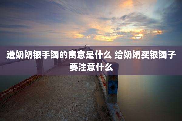送奶奶银手镯的寓意是什么 给奶奶买银镯子要注意什么