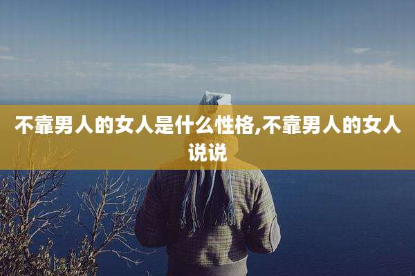 不靠男人的女人是什么性格,不靠男人的女人说说