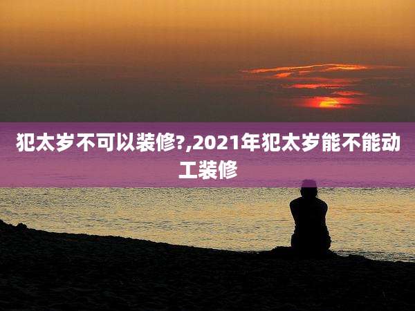 犯太岁不可以装修?,2021年犯太岁能不能动工装修