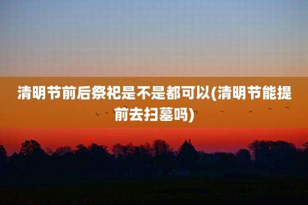 清明节前后祭祀是不是都可以(清明节能提前去扫墓吗)