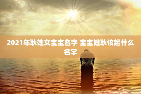 2021年耿姓女宝宝名字 宝宝姓耿该起什么名字