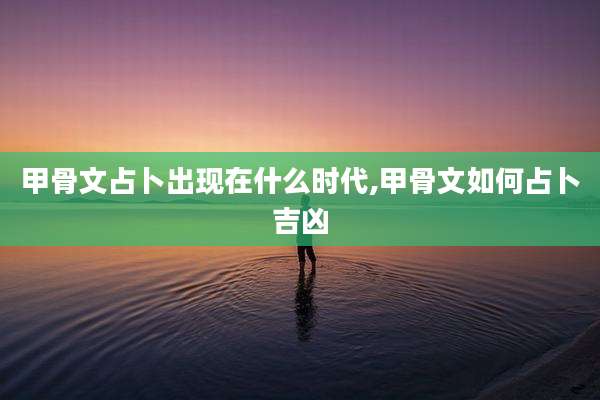 甲骨文占卜出现在什么时代,甲骨文如何占卜吉凶