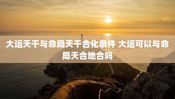 大运天干与命局天干合化条件 大运可以与命局天合地合吗