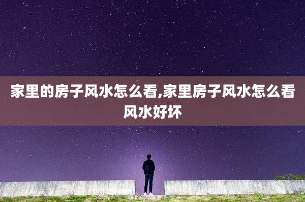 家里的房子风水怎么看,家里房子风水怎么看风水好坏