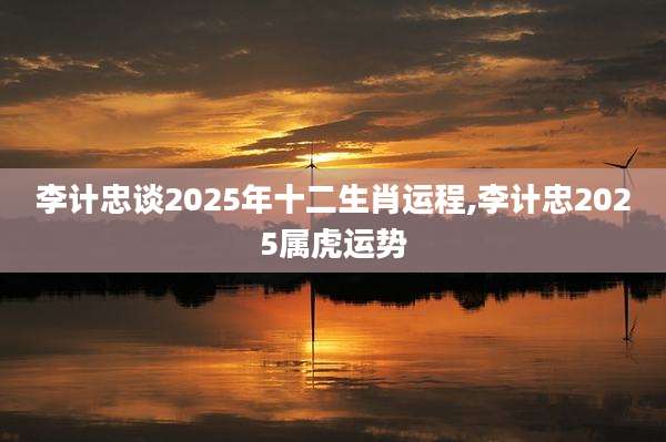 李计忠谈2025年十二生肖运程,李计忠2025属虎运势