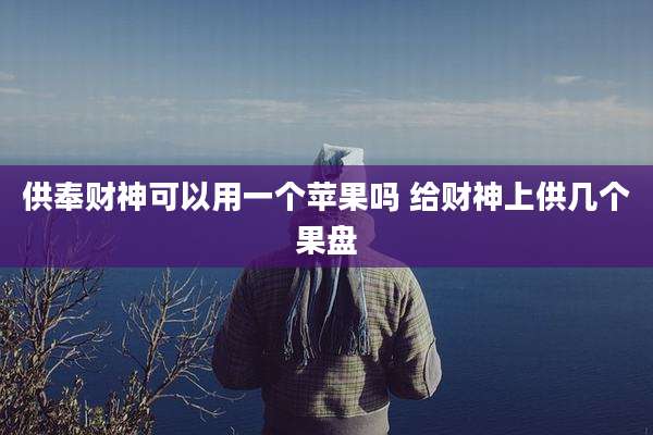 供奉财神可以用一个苹果吗 给财神上供几个果盘
