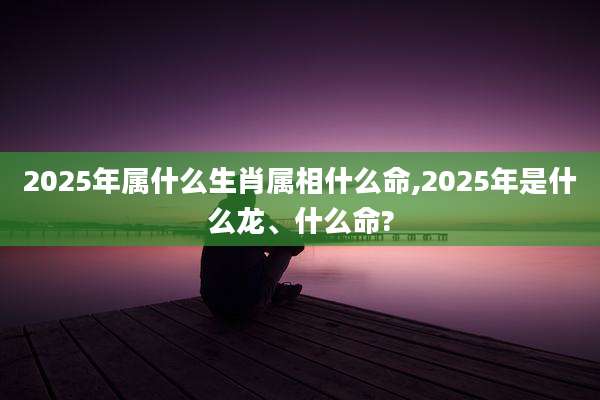 2025年属什么生肖属相什么命,2025年是什么龙、什么命?