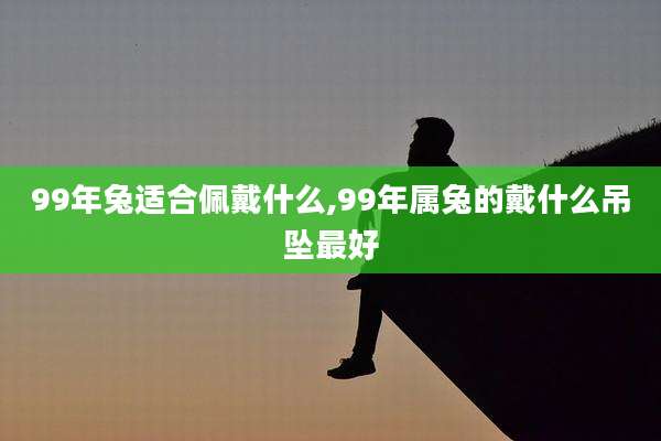99年兔适合佩戴什么,99年属兔的戴什么吊坠最好