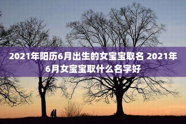 2021年阳历6月出生的女宝宝取名 2021年6月女宝宝取什么名字好