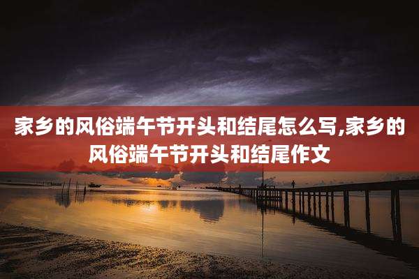 家乡的风俗端午节开头和结尾怎么写,家乡的风俗端午节开头和结尾作文