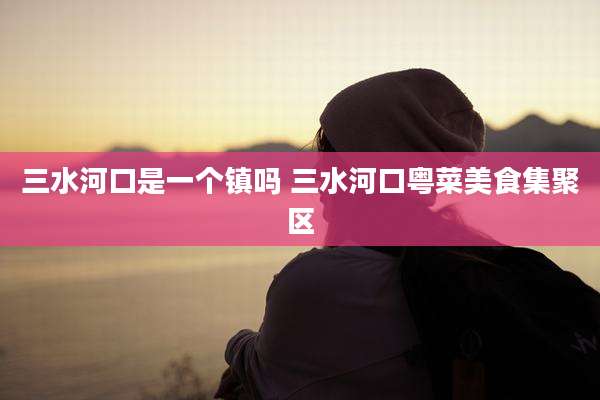 三水河口是一个镇吗 三水河口粤菜美食集聚区