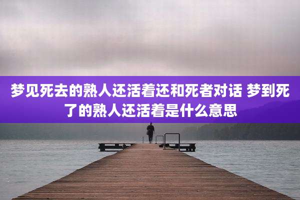 梦见死去的熟人还活着还和死者对话 梦到死了的熟人还活着是什么意思
