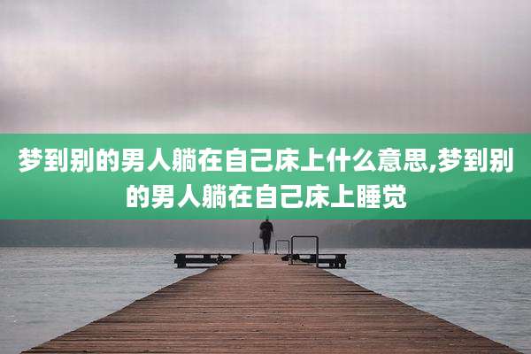 梦到别的男人躺在自己床上什么意思,梦到别的男人躺在自己床上睡觉