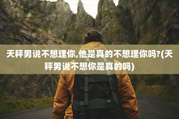 天秤男说不想理你,他是真的不想理你吗?(天秤男说不想你是真的吗)